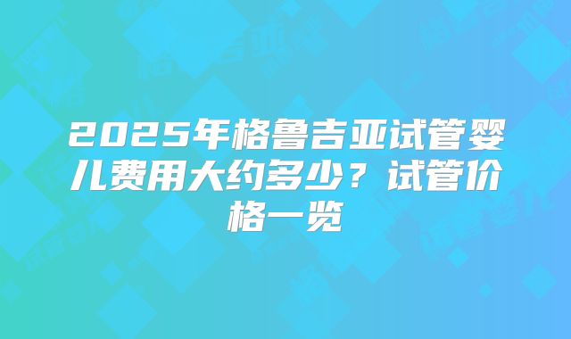 2025年格鲁吉亚试管婴儿费用大约多少?试管价格一览