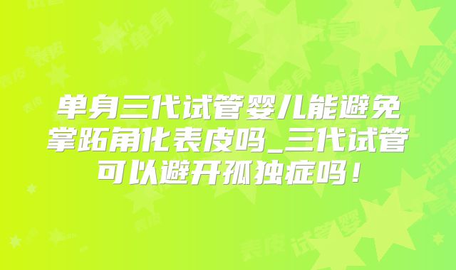 单身三代试管婴儿能避免掌跖角化表皮吗_三代试管可以避开孤独症吗!