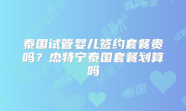 泰国试管婴儿签约套餐贵吗？杰特宁泰国套餐划算吗