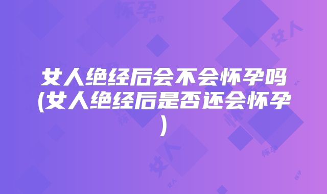 女人绝经后会不会怀孕吗(女人绝经后是否还会怀孕)