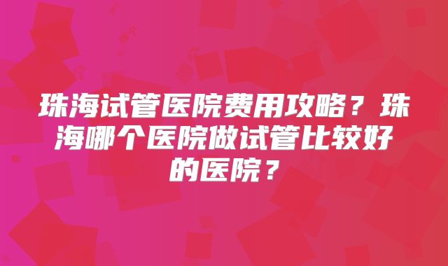 珠海试管医院费用攻略？珠海哪个医院做试管比较好的医院？