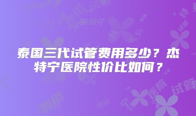 泰国三代试管费用多少?杰特宁医院性价比如何?