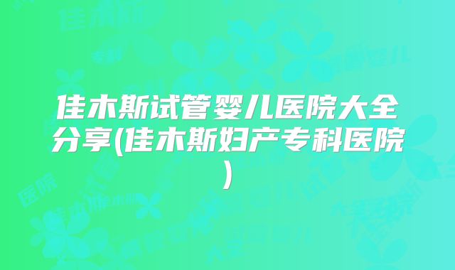 佳木斯试管婴儿医院大全分享(佳木斯妇产专科医院)
