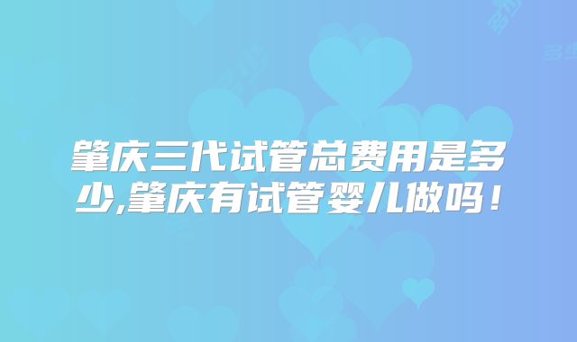 肇庆三代试管总费用是多少,肇庆有试管婴儿做吗！