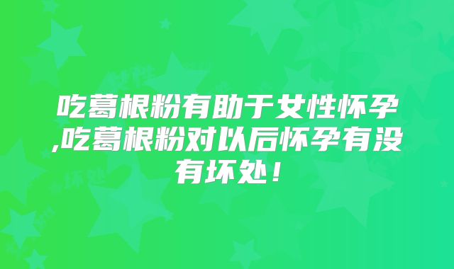 吃葛根粉有助于女性怀孕,吃葛根粉对以后怀孕有没有坏处！