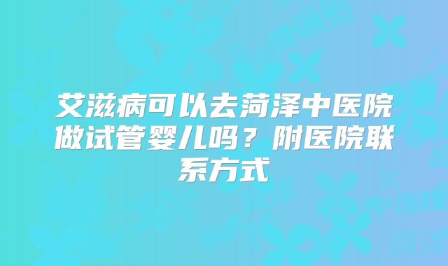 艾滋病可以去菏泽中医院做试管婴儿吗?附医院联系方式