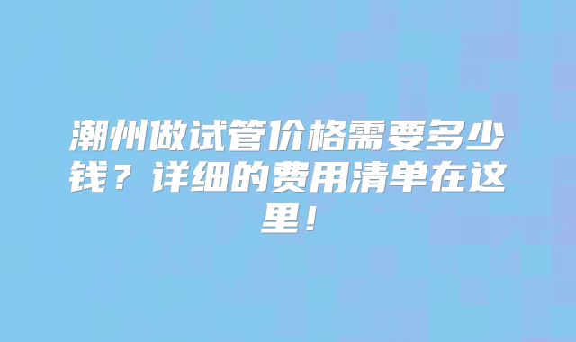 潮州做试管价格需要多少钱?详细的费用清单在这里!