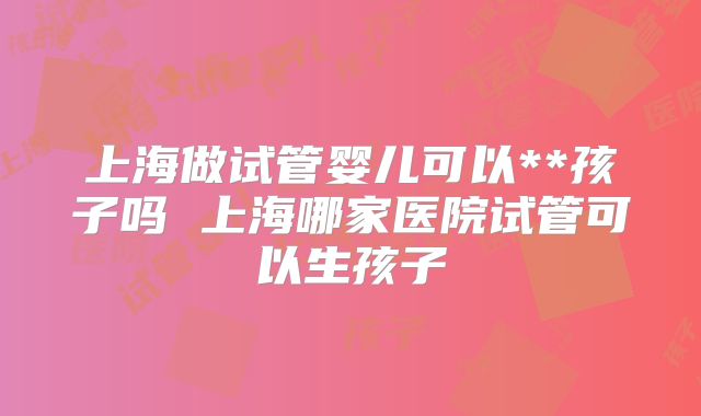 上海做试管婴儿可以**孩子吗 上海哪家医院试管可以生孩子