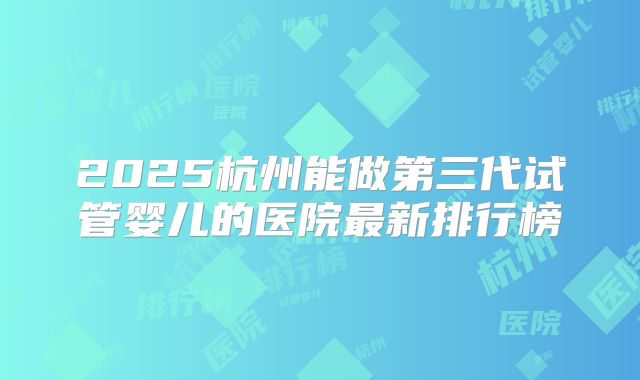 2025杭州能做第三代试管婴儿的医院最新排行榜