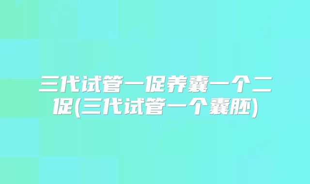 三代试管一促养囊一个二促(三代试管一个囊胚)