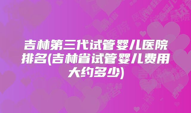 吉林第三代试管婴儿医院排名(吉林省试管婴儿费用大约多少)