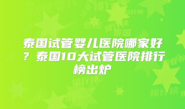 泰国试管婴儿医院哪家好？泰国10大试管医院排行榜出炉