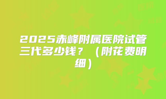 2025赤峰附属医院试管三代多少钱？（附花费明细）