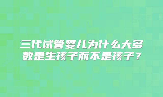三代试管婴儿为什么大多数是生孩子而不是孩子？