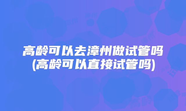 高龄可以去漳州做试管吗(高龄可以直接试管吗)