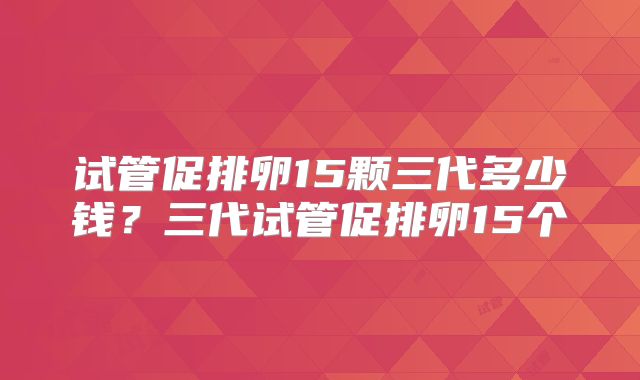 试管促排卵15颗三代多少钱?三代试管促排卵15个
