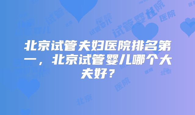 北京试管夫妇医院排名第一,北京试管婴儿哪个大夫好?