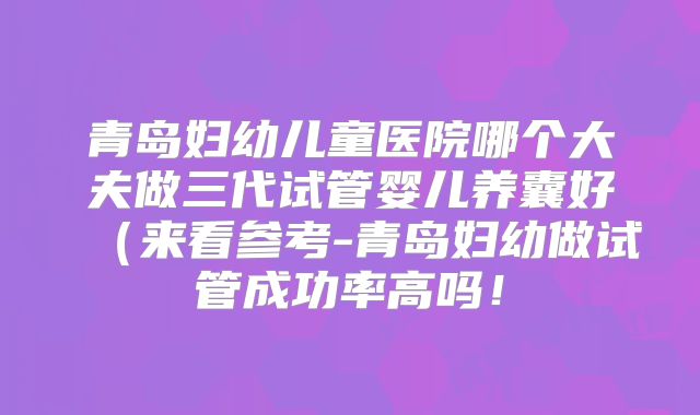 青岛妇幼儿童医院哪个大夫做三代试管婴儿养囊好(来看参考-青岛妇幼做试管成功率高吗!