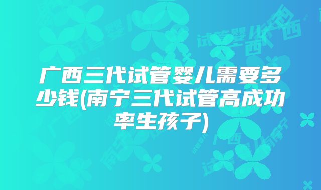 广西三代试管婴儿需要多少钱(南宁三代试管高成功率生孩子)