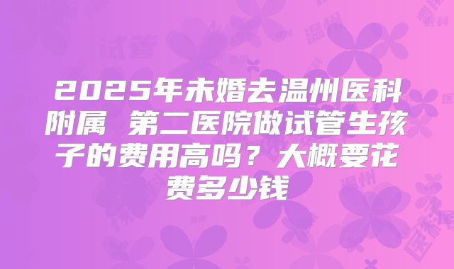 2025年未婚去温州医科附属 第二医院做试管生孩子的费用高吗？大概要花费多少钱