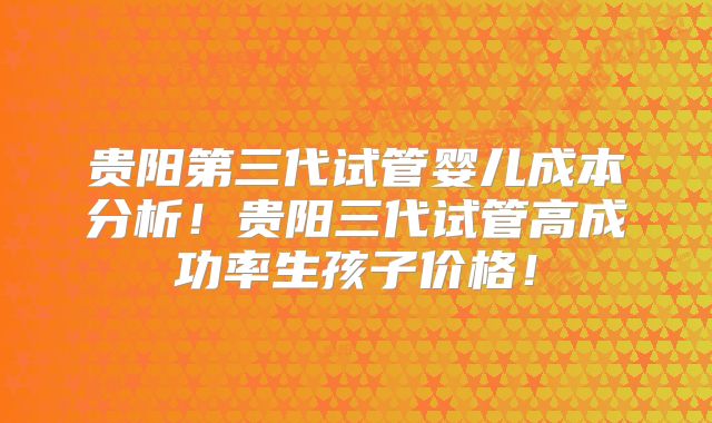 贵阳第三代试管婴儿成本分析!贵阳三代试管高成功率生孩子价格!