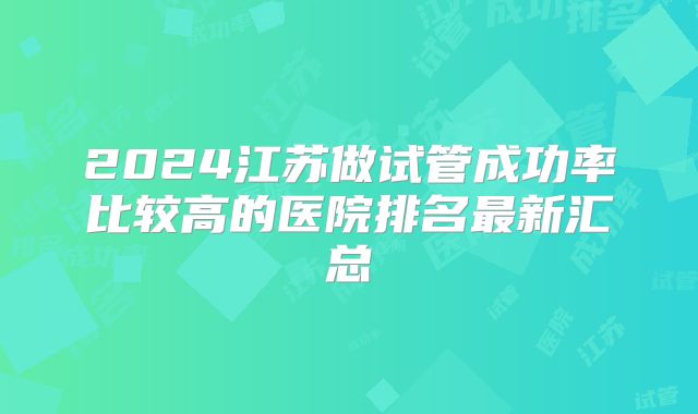 2024江苏做试管成功率比较高的医院排名最新汇总