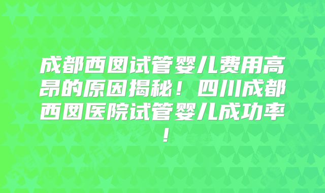 成都西囡试管婴儿费用高昂的原因揭秘！四川成都西囡医院试管婴儿成功率！