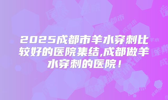 2025成都市羊水穿刺比较好的医院集结,成都做羊水穿刺的医院！