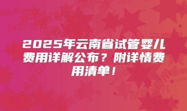 2025年云南省试管婴儿费用详解公布?附详情费用清单!