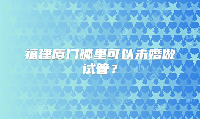 福建厦门哪里可以未婚做试管?