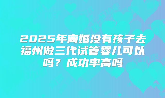 2025年离婚没有孩子去福州做三代试管婴儿可以吗?成功率高吗