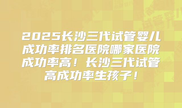 2025长沙三代试管婴儿成功率排名医院哪家医院成功率高！长沙三代试管高成功率生孩子！