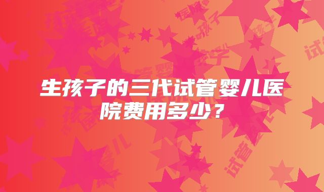 生孩子的三代试管婴儿医院费用多少？