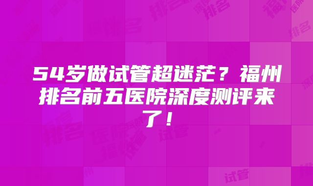 54岁做试管超迷茫？福州排名前五医院深度测评来了！