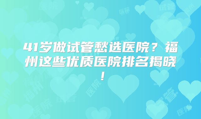 41岁做试管愁选医院?福州这些优质医院排名揭晓!