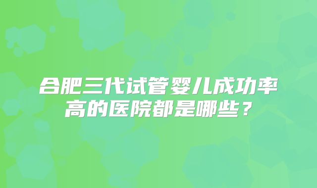合肥三代试管婴儿成功率高的医院都是哪些？