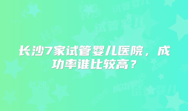 长沙7家试管婴儿医院,成功率谁比较高?