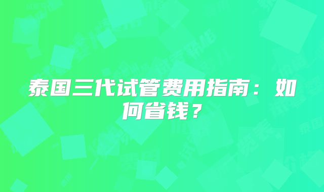 泰国三代试管费用指南:如何省钱?
