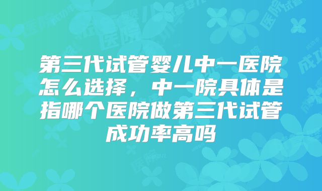 第三代试管婴儿中一医院怎么选择,中一院具体是指哪个医院做第三代试管成功率高吗