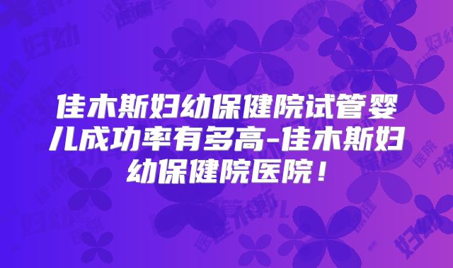 佳木斯妇幼保健院试管婴儿成功率有多高-佳木斯妇幼保健院医院！