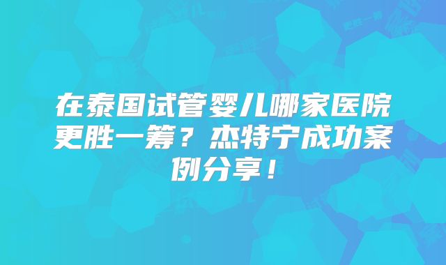 在泰国试管婴儿哪家医院更胜一筹?杰特宁成功案例分享!
