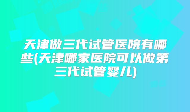 天津做三代试管医院有哪些(天津哪家医院可以做第三代试管婴儿)