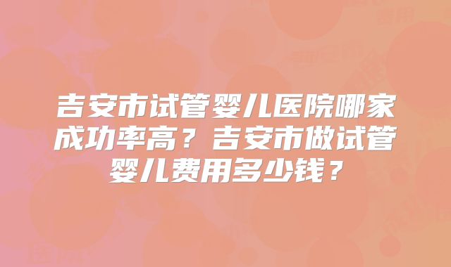 吉安市试管婴儿医院哪家成功率高？吉安市做试管婴儿费用多少钱？