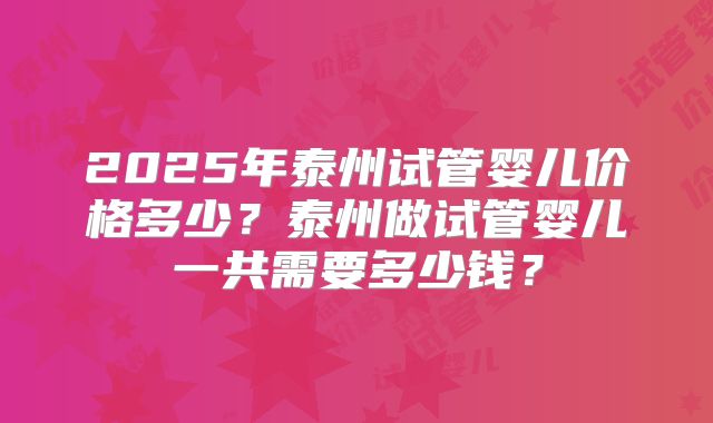 2025年泰州试管婴儿价格多少?泰州做试管婴儿一共需要多少钱?