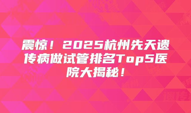 震惊!2025杭州先天遗传病做试管排名Top5医院大揭秘!
