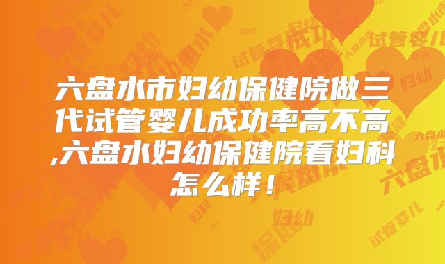六盘水市妇幼保健院做三代试管婴儿成功率高不高,六盘水妇幼保健院看妇科怎么样！