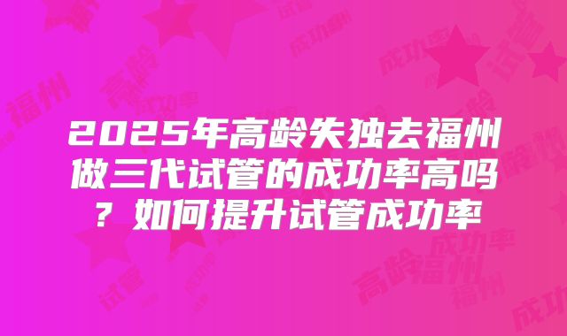2025年高龄失独去福州做三代试管的成功率高吗？如何提升试管成功率