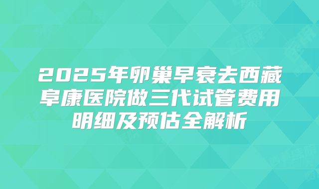 2025年卵巢早衰去西藏阜康医院做三代试管费用明细及预估全解析
