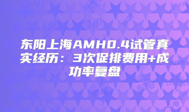 东阳上海AMH0.4试管真实经历：3次促排费用+成功率复盘