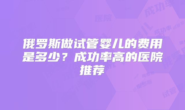 俄罗斯做试管婴儿的费用是多少？成功率高的医院推荐